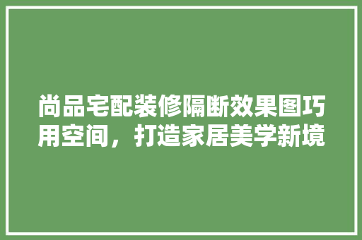 尚品宅配装修隔断效果图巧用空间，打造家居美学新境界  第1张