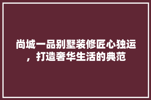 尚城一品别墅装修匠心独运，打造奢华生活的典范  第1张