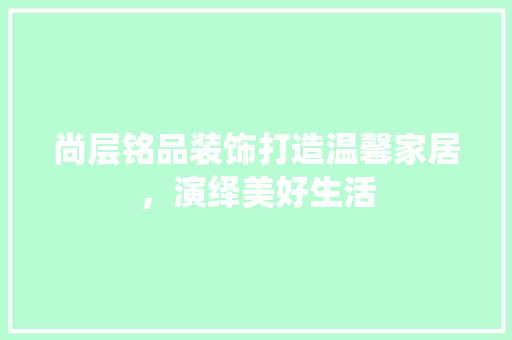 尚层铭品装饰打造温馨家居，演绎美好生活