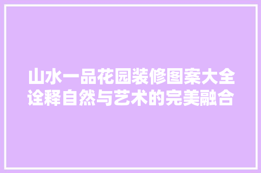 山水一品花园装修图案大全诠释自然与艺术的完美融合