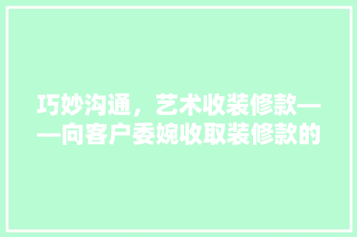 巧妙沟通，艺术收装修款——向客户委婉收取装修款的步骤与方法  第1张