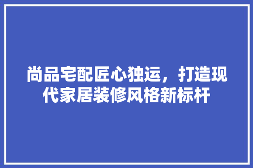 尚品宅配匠心独运，打造现代家居装修风格新标杆  第1张