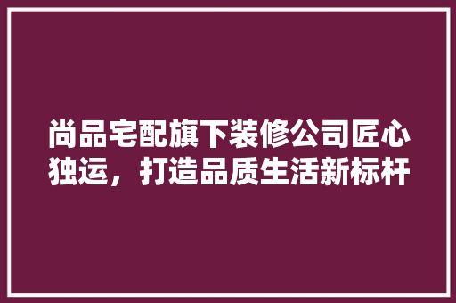 尚品宅配旗下装修公司匠心独运，打造品质生活新标杆