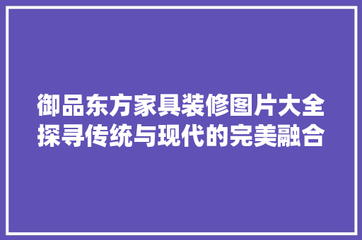 御品东方家具装修图片大全探寻传统与现代的完美融合