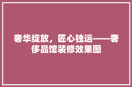 奢华绽放，匠心独运——奢侈品馆装修效果图