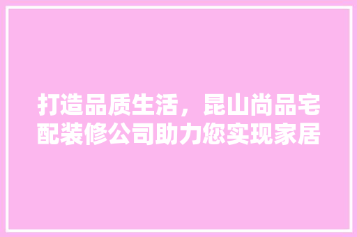 打造品质生活，昆山尚品宅配装修公司助力您实现家居梦想