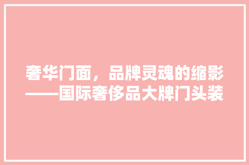 奢华门面，品牌灵魂的缩影——国际奢侈品大牌门头装修