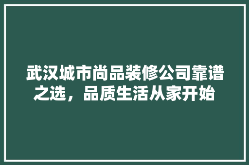 武汉城市尚品装修公司靠谱之选，品质生活从家开始