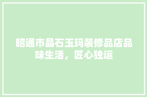 昭通市晶石玉玛装修品店品味生活，匠心独运