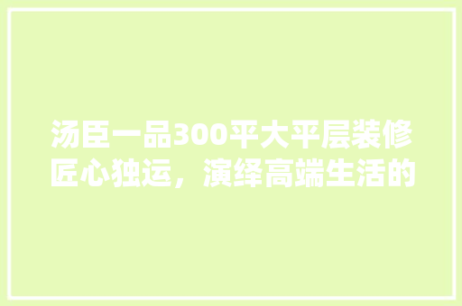 汤臣一品300平大平层装修匠心独运，演绎高端生活的典范
