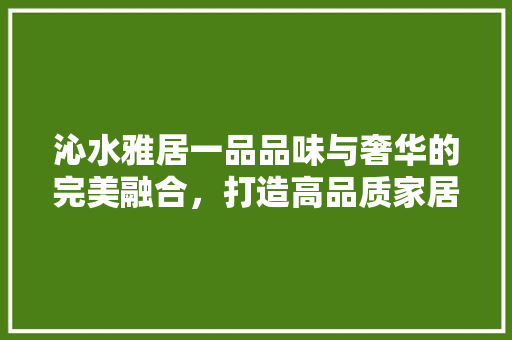 沁水雅居一品品味与奢华的完美融合，打造高品质家居典范