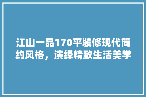 江山一品170平装修现代简约风格，演绎精致生活美学