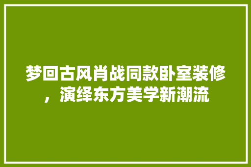 梦回古风肖战同款卧室装修，演绎东方美学新潮流