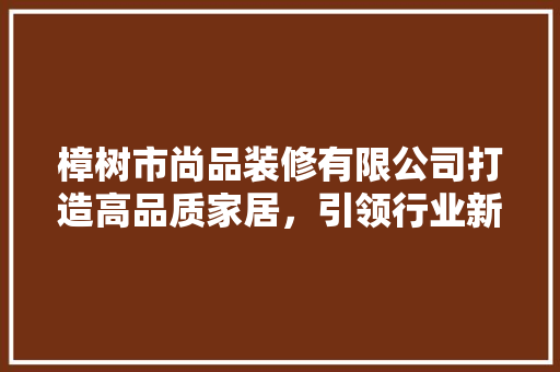 樟树市尚品装修有限公司打造高品质家居，引领行业新风尚