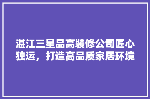 湛江三星品高装修公司匠心独运，打造高品质家居环境