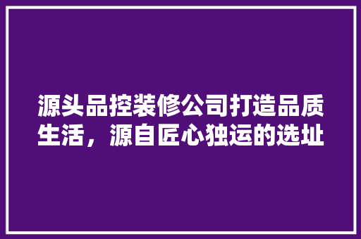 源头品控装修公司打造品质生活，源自匠心独运的选址之路