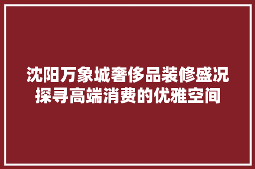 沈阳万象城奢侈品装修盛况探寻高端消费的优雅空间