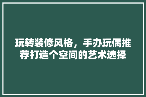 玩转装修风格，手办玩偶推荐打造个空间的艺术选择