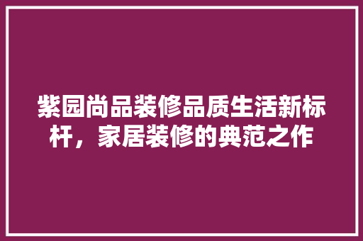 紫园尚品装修品质生活新标杆，家居装修的典范之作