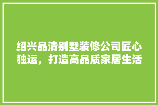绍兴品清别墅装修公司匠心独运，打造高品质家居生活
