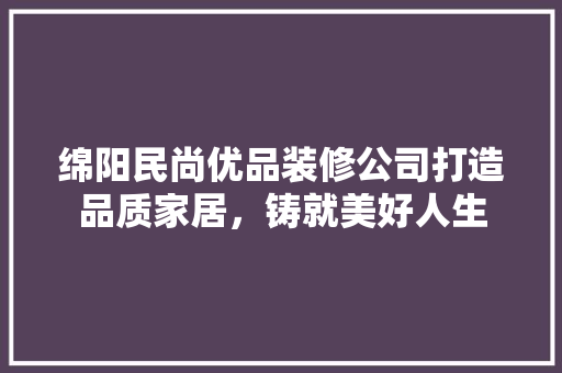 绵阳民尚优品装修公司打造品质家居，铸就美好人生