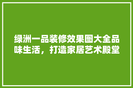 绿洲一品装修效果图大全品味生活，打造家居艺术殿堂