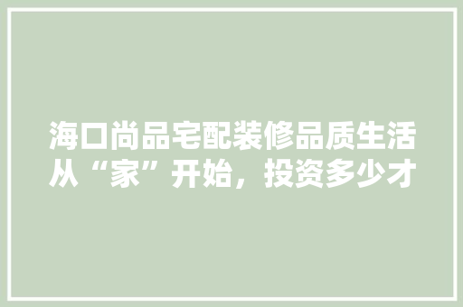 海口尚品宅配装修品质生活从“家”开始，投资多少才能收获温馨家园