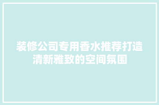 装修公司专用香水推荐打造清新雅致的空间氛围