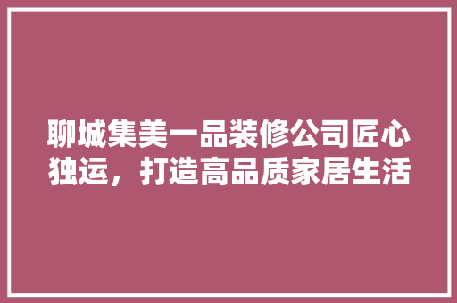 聊城集美一品装修公司匠心独运，打造高品质家居生活