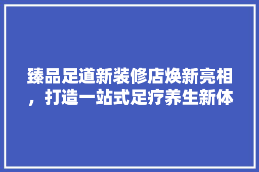 臻品足道新装修店焕新亮相，打造一站式足疗养生新体验