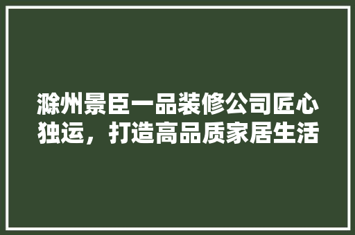 滁州景臣一品装修公司匠心独运，打造高品质家居生活