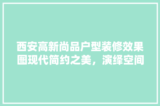 西安高新尚品户型装修效果图现代简约之美，演绎空间艺术新篇章