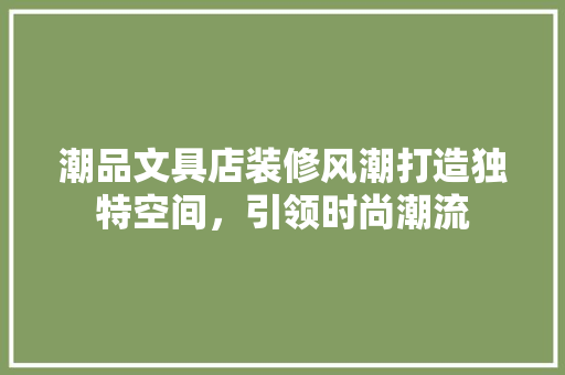 潮品文具店装修风潮打造独特空间，引领时尚潮流