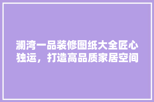 澜湾一品装修图纸大全匠心独运，打造高品质家居空间
