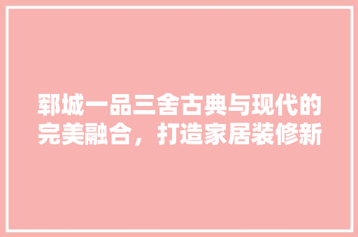 郓城一品三舍古典与现代的完美融合，打造家居装修新典范
