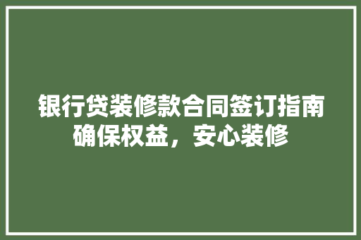 银行贷装修款合同签订指南确保权益，安心装修