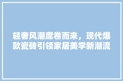 轻奢风潮席卷而来，现代爆款瓷砖引领家居美学新潮流