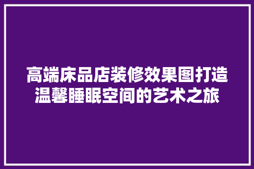 高端床品店装修效果图打造温馨睡眠空间的艺术之旅