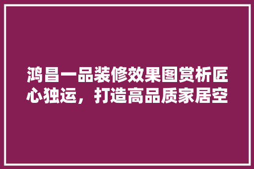 鸿昌一品装修效果图赏析匠心独运，打造高品质家居空间  第1张