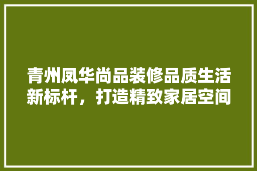 青州凤华尚品装修品质生活新标杆，打造精致家居空间
