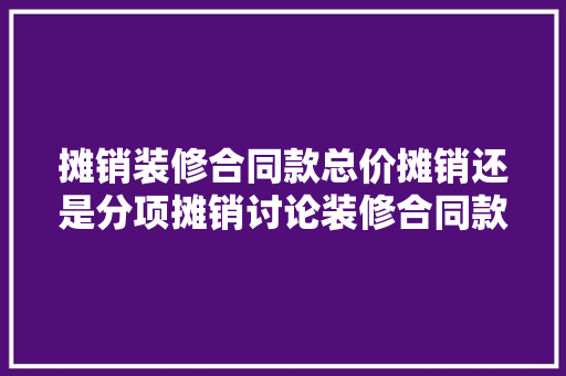 摊销装修合同款总价摊销还是分项摊销讨论装修合同款摊销的合理与方法