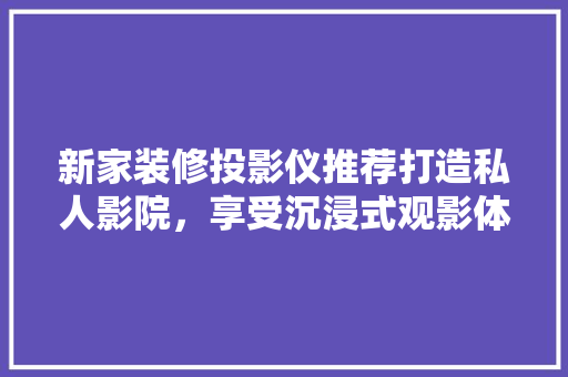 新家装修投影仪推荐打造私人影院，享受沉浸式观影体验