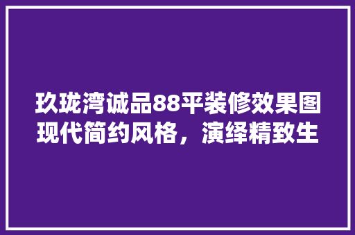 玖珑湾诚品88平装修效果图现代简约风格，演绎精致生活美学