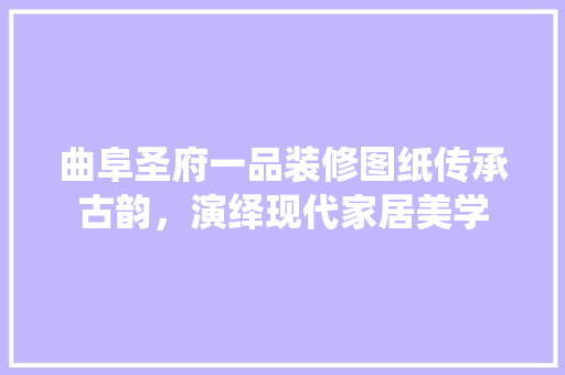 曲阜圣府一品装修图纸传承古韵，演绎现代家居美学
