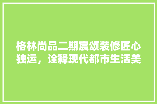 格林尚品二期宸颂装修匠心独运，诠释现代都市生活美学  第1张