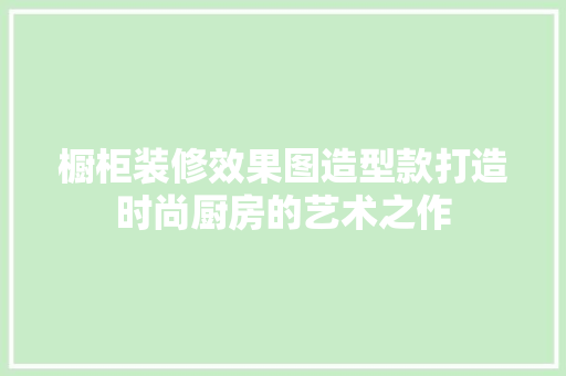 橱柜装修效果图造型款打造时尚厨房的艺术之作