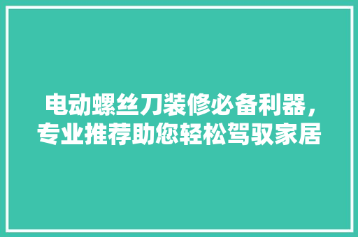 电动螺丝刀装修必备利器，专业推荐助您轻松驾驭家居装修