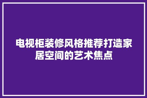 电视柜装修风格推荐打造家居空间的艺术焦点