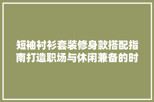 短袖衬衫套装修身款搭配指南打造职场与休闲兼备的时尚造型  第1张