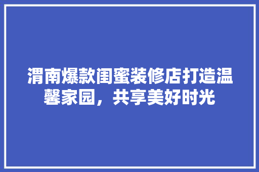 渭南爆款闺蜜装修店打造温馨家园，共享美好时光